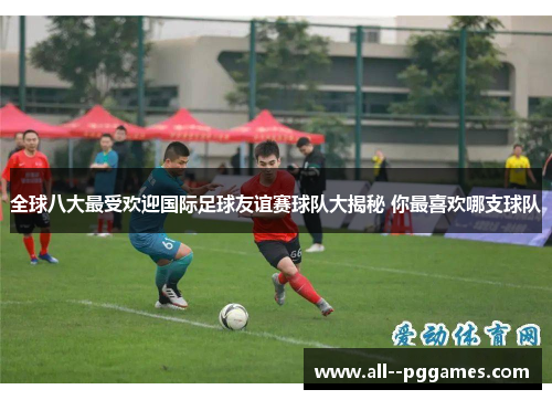 全球八大最受欢迎国际足球友谊赛球队大揭秘 你最喜欢哪支球队 全球八大最受欢迎国际足球友谊赛球队大揭秘 你最喜欢哪支球队