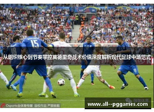 从组织核心到节奏掌控莫德里奇战术价值深度解析现代足球中场范式 从组织核心到节奏掌控莫德里奇战术价值深度解析现代足球中场范式