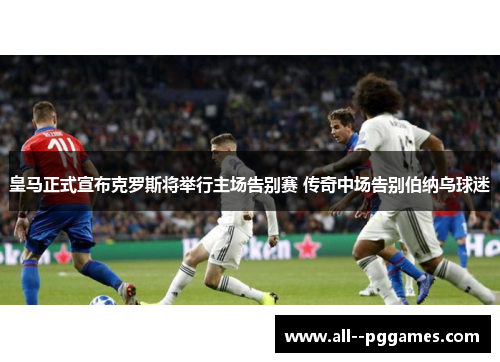 皇马正式宣布克罗斯将举行主场告别赛 传奇中场告别伯纳乌球迷