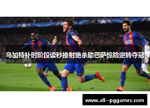 乌加特补时阶段读秒推射绝杀助巴萨惊险逆转夺冠 乌加特补时阶段读秒推射绝杀助巴萨惊险逆转夺冠